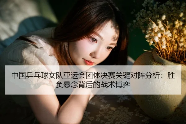 中国乒乓球女队亚运会团体决赛关键对阵分析：胜负悬念背后的战术博弈